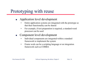 ©Ian Sommerville 2000 Software Engineering, 6th edition. Chapter 8 Slide 30
Prototyping with reuse
l Application level development
• Entire application systems are integrated with the prototype so
that their functionality can be shared
• For example, if text preparation is required, a standard word
processor can be used
l Component level development
• Individual components are integrated within a standard
framework to implement the system
• Frame work can be a scripting language or an integration
framework such as CORBA
 
