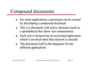 ©Ian Sommerville 2000 Software Engineering, 6th edition. Chapter 8 Slide 32
Compound documents
l For some applications, a prototype can be created
by developing a compound document
l This is a document with active elements (such as
a spreadsheet) that allow user computations
l Each active element has an associated application
which is invoked when that element is selected
l The document itself is the integrator for the
different applications
 