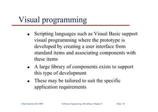 ©Ian Sommerville 2000 Software Engineering, 6th edition. Chapter 8 Slide 34
Visual programming
l Scripting languages such as Visual Basic support
visual programming where the prototype is
developed by creating a user interface from
standard items and associating components with
these items
l A large library of components exists to support
this type of development
l These may be tailored to suit the specific
application requirements
 