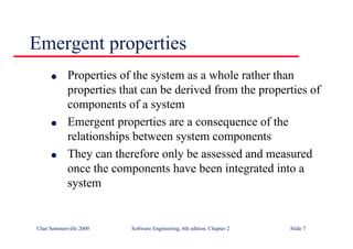 ©Ian Sommerville 2000 Software Engineering, 6th edition. Chapter 2 Slide 7
Emergent properties
l Properties of the system as a whole rather than
properties that can be derived from the properties of
components of a system
l Emergent properties are a consequence of the
relationships between system components
l They can therefore only be assessed and measured
once the components have been integrated into a
system
 