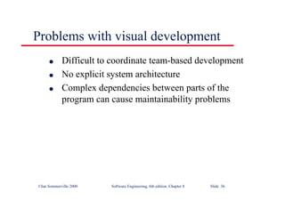 ©Ian Sommerville 2000 Software Engineering, 6th edition. Chapter 8 Slide 36
Problems with visual development
l Difficult to coordinate team-based development
l No explicit system architecture
l Complex dependencies between parts of the
program can cause maintainability problems
 
