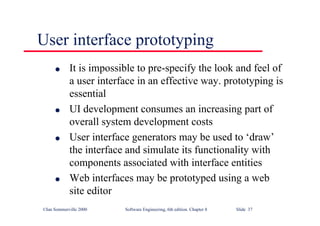 ©Ian Sommerville 2000 Software Engineering, 6th edition. Chapter 8 Slide 37
User interface prototyping
l It is impossible to pre-specify the look and feel of
a user interface in an effective way. prototyping is
essential
l UI development consumes an increasing part of
overall system development costs
l User interface generators may be used to ‘draw’
the interface and simulate its functionality with
components associated with interface entities
l Web interfaces may be prototyped using a web
site editor
 