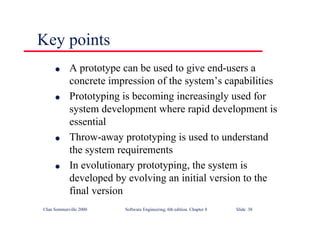 ©Ian Sommerville 2000 Software Engineering, 6th edition. Chapter 8 Slide 38
Key points
l A prototype can be used to give end-users a
concrete impression of the system’s capabilities
l Prototyping is becoming increasingly used for
system development where rapid development is
essential
l Throw-away prototyping is used to understand
the system requirements
l In evolutionary prototyping, the system is
developed by evolving an initial version to the
final version
 