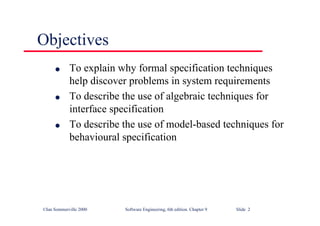 ©Ian Sommerville 2000 Software Engineering, 6th edition. Chapter 9 Slide 2
Objectives
l To explain why formal specification techniques
help discover problems in system requirements
l To describe the use of algebraic techniques for
interface specification
l To describe the use of model-based techniques for
behavioural specification
 