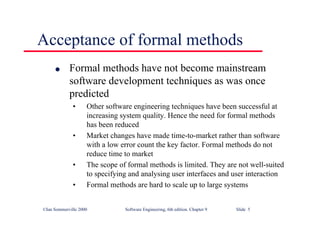 ©Ian Sommerville 2000 Software Engineering, 6th edition. Chapter 9 Slide 5
Acceptance of formal methods
l Formal methods have not become mainstream
software development techniques as was once
predicted
• Other software engineering techniques have been successful at
increasing system quality. Hence the need for formal methods
has been reduced
• Market changes have made time-to-market rather than software
with a low error count the key factor. Formal methods do not
reduce time to market
• The scope of formal methods is limited. They are not well-suited
to specifying and analysing user interfaces and user interaction
• Formal methods are hard to scale up to large systems
 