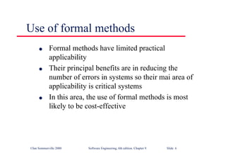 ©Ian Sommerville 2000 Software Engineering, 6th edition. Chapter 9 Slide 6
Use of formal methods
l Formal methods have limited practical
applicability
l Their principal benefits are in reducing the
number of errors in systems so their mai area of
applicability is critical systems
l In this area, the use of formal methods is most
likely to be cost-effective
 