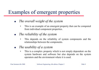 ©Ian Sommerville 2000 Software Engineering, 6th edition. Chapter 2 Slide 8
Examples of emergent properties
l The overall weight of the system
• This is an example of an emergent property that can be computed
from individual component properties.
l The reliability of the system
• This depends on the reliability of system components and the
relationships between the components.
l The usability of a system
• This is a complex property which is not simply dependent on the
system hardware and software but also depends on the system
operators and the environment where it is used.
 