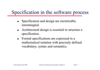 ©Ian Sommerville 2000 Software Engineering, 6th edition. Chapter 9 Slide 7
Specification in the software process
l Specification and design are inextricably
intermingled.
l Architectural design is essential to structure a
specification.
l Formal specifications are expressed in a
mathematical notation with precisely defined
vocabulary, syntax and semantics.
 