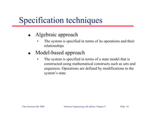 ©Ian Sommerville 2000 Software Engineering, 6th edition. Chapter 9 Slide 10
Specification techniques
l Algebraic approach
• The system is specified in terms of its operations and their
relationships
l Model-based approach
• The system is specified in terms of a state model that is
constructed using mathematical constructs such as sets and
sequences. Operations are defined by modifications to the
system’s state
 
