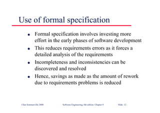 ©Ian Sommerville 2000 Software Engineering, 6th edition. Chapter 9 Slide 12
Use of formal specification
l Formal specification involves investing more
effort in the early phases of software development
l This reduces requirements errors as it forces a
detailed analysis of the requirements
l Incompleteness and inconsistencies can be
discovered and resolved
l Hence, savings as made as the amount of rework
due to requirements problems is reduced
 