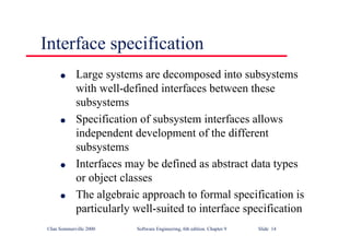 ©Ian Sommerville 2000 Software Engineering, 6th edition. Chapter 9 Slide 14
Interface specification
l Large systems are decomposed into subsystems
with well-defined interfaces between these
subsystems
l Specification of subsystem interfaces allows
independent development of the different
subsystems
l Interfaces may be defined as abstract data types
or object classes
l The algebraic approach to formal specification is
particularly well-suited to interface specification
 