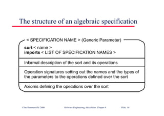 ©Ian Sommerville 2000 Software Engineering, 6th edition. Chapter 9 Slide 16
The structure of an algebraic specification
sort < name >
imports < LIST OF SPECIFICATION NAMES >
Informal description of the sort and its operations
Operation signatures setting out the names and the types of
the parameters to the operations defined over the sort
Axioms defining the operations over the sort
< SPECIFICATION NAME > (Generic Parameter)
 