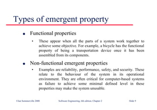 ©Ian Sommerville 2000 Software Engineering, 6th edition. Chapter 2 Slide 9
Types of emergent property
l Functional properties
• These appear when all the parts of a system work together to
achieve some objective. For example, a bicycle has the functional
property of being a transportation device once it has been
assembled from its components.
l Non-functional emergent properties
• Examples are reliability, performance, safety, and security. These
relate to the behaviour of the system in its operational
environment. They are often critical for computer-based systems
as failure to achieve some minimal defined level in these
properties may make the system unusable.
 