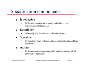 ©Ian Sommerville 2000 Software Engineering, 6th edition. Chapter 9 Slide 17
Specification components
l Introduction
• Defines the sort (the type name) and declares other
specifications that are used
l Description
• Informally describes the operations on the type
l Signature
• Defines the syntax of the operations in the interface and their
parameters
l Axioms
• Defines the operation semantics by defining axioms which
characterise behaviour
 