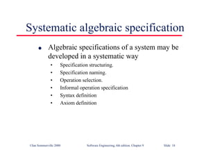 ©Ian Sommerville 2000 Software Engineering, 6th edition. Chapter 9 Slide 18
Systematic algebraic specification
l Algebraic specifications of a system may be
developed in a systematic way
• Specification structuring.
• Specification naming.
• Operation selection.
• Informal operation specification
• Syntax definition
• Axiom definition
 
