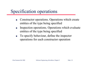 ©Ian Sommerville 2000 Software Engineering, 6th edition. Chapter 9 Slide 19
Specification operations
l Constructor operations. Operations which create
entities of the type being specified
l Inspection operations. Operations which evaluate
entities of the type being specified
l To specify behaviour, define the inspector
operations for each constructor operation
 