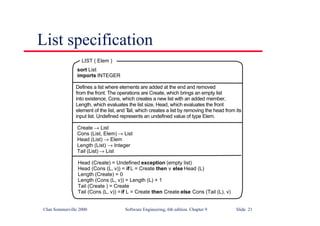 ©Ian Sommerville 2000 Software Engineering, 6th edition. Chapter 9 Slide 21
List specification
Head (Create) = Undefined exception (empty list)
Head (Cons (L, v)) = if L = Create then v else Head (L)
Length (Create) = 0
Length (Cons (L, v)) = Length (L) + 1
Tail (Create ) = Create
Tail (Cons (L, v)) =if L = Create then Create else Cons (Tail (L), v)
sort List
imports INTEGER
Defines a list where elements are added at the end and removed
from the front. The operations are Create, which brings an empty list
into existence, Cons, which creates a new list with an added member,
Length, which evaluates the list size, Head, which evaluates the front
element of the list, and T
ail, which creates a list by removing the head from its
input list. Undefined represents an undefined value of type Elem.
Create → List
Cons (List, Elem) → List
Head (List) → Elem
Length (List) → Integer
Tail (List) → List
LIST ( Elem )
 