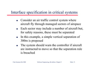 ©Ian Sommerville 2000 Software Engineering, 6th edition. Chapter 9 Slide 23
Interface specification in critical systems
l Consider an air traffic control system where
aircraft fly through managed sectors of airspace
l Each sector may include a number of aircraft but,
for safety reasons, these must be separated
l In this example, a simple vertical separation of
300m is proposed
l The system should warn the controller if aircraft
are instructed to move so that the separation rule
is breached
 