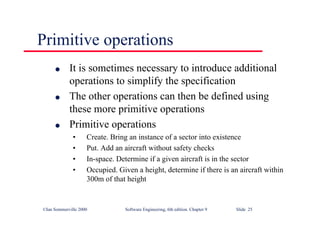 ©Ian Sommerville 2000 Software Engineering, 6th edition. Chapter 9 Slide 25
Primitive operations
l It is sometimes necessary to introduce additional
operations to simplify the specification
l The other operations can then be defined using
these more primitive operations
l Primitive operations
• Create. Bring an instance of a sector into existence
• Put. Add an aircraft without safety checks
• In-space. Determine if a given aircraft is in the sector
• Occupied. Given a height, determine if there is an aircraft within
300m of that height
 