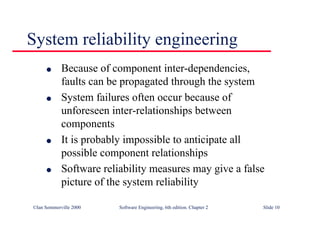 ©Ian Sommerville 2000 Software Engineering, 6th edition. Chapter 2 Slide 10
l Because of component inter-dependencies,
faults can be propagated through the system
l System failures often occur because of
unforeseen inter-relationships between
components
l It is probably impossible to anticipate all
possible component relationships
l Software reliability measures may give a false
picture of the system reliability
System reliability engineering
 