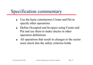 ©Ian Sommerville 2000 Software Engineering, 6th edition. Chapter 9 Slide 27
Specification commentary
l Use the basic constructors Create and Put to
specify other operations
l Define Occupied and In-space using Create and
Put and use them to make checks in other
operation definitions
l All operations that result in changes to the sector
must check that the safety criterion holds
 