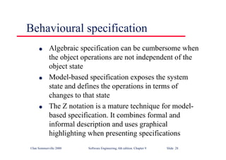 ©Ian Sommerville 2000 Software Engineering, 6th edition. Chapter 9 Slide 28
Behavioural specification
l Algebraic specification can be cumbersome when
the object operations are not independent of the
object state
l Model-based specification exposes the system
state and defines the operations in terms of
changes to that state
l The Z notation is a mature technique for model-
based specification. It combines formal and
informal description and uses graphical
highlighting when presenting specifications
 