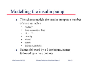 ©Ian Sommerville 2000 Software Engineering, 6th edition. Chapter 9 Slide 31
Modelling the insulin pump
l The schema models the insulin pump as a number
of state variables
• reading?
• dose, cumulative_dose
• r0, r1, r2
• capacity
• alarm!
• pump!
• display1!, display2!
l Names followed by a ? are inputs, names
followed by a ! are outputs
 