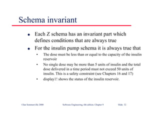 ©Ian Sommerville 2000 Software Engineering, 6th edition. Chapter 9 Slide 32
Schema invariant
l Each Z schema has an invariant part which
defines conditions that are always true
l For the insulin pump schema it is always true that
• The dose must be less than or equal to the capacity of the insulin
reservoir
• No single dose may be more than 5 units of insulin and the total
dose delivered in a time period must not exceed 50 units of
insulin. This is a safety constraint (see Chapters 16 and 17)
• display1! shows the status of the insulin reservoir.
 