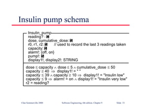 ©Ian Sommerville 2000 Software Engineering, 6th edition. Chapter 9 Slide 33
Insulin pump schema
Insulin_pump
reading? :
dose, cumulative_dose:
r0, r1, r2: // used to record the last 3 readings taken
capacity:
alarm!: {off, on}
pump!:
display1!, display2!: STRING
dose ≤ capacity ∧ dose ≤ 5 ∧ cumulative_dose ≤ 50
capacity ≥ 40 ⇒ display1! = " "
capacity ≤ 39 ∧ capacity ≥ 10 ⇒ display1! = "Insulin low"
capacity ≤ 9 ⇒ alarm! = on ∧ display1! = "Insulin very low"
r2 = reading?
 