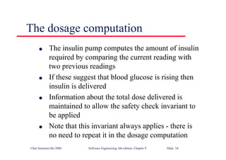 ©Ian Sommerville 2000 Software Engineering, 6th edition. Chapter 9 Slide 34
The dosage computation
l The insulin pump computes the amount of insulin
required by comparing the current reading with
two previous readings
l If these suggest that blood glucose is rising then
insulin is delivered
l Information about the total dose delivered is
maintained to allow the safety check invariant to
be applied
l Note that this invariant always applies - there is
no need to repeat it in the dosage computation
 