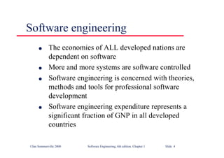 ©Ian Sommerville 2000 Software Engineering, 6th edition. Chapter 1 Slide 4
l The economies of ALL developed nations are
dependent on software
l More and more systems are software controlled
l Software engineering is concerned with theories,
methods and tools for professional software
development
l Software engineering expenditure represents a
significant fraction of GNP in all developed
countries
Software engineering
 