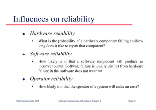 ©Ian Sommerville 2000 Software Engineering, 6th edition. Chapter 2 Slide 11
l Hardware reliability
• What is the probability of a hardware component failing and how
long does it take to repair that component?
l Software reliability
• How likely is it that a software component will produce an
incorrect output. Software failure is usually distinct from hardware
failure in that software does not wear out.
l Operator reliability
• How likely is it that the operator of a system will make an error?
Influences on reliability
 