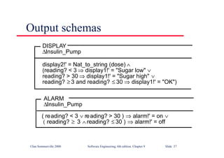 ©Ian Sommerville 2000 Software Engineering, 6th edition. Chapter 9 Slide 37
Output schemas
DISPLAY
∆Insulin_Pump
display2!' = Nat_to_string (dose) ∧
(reading? < 3 ⇒ display1!' = "Sugar low" ∨
reading? > 30 ⇒ display1!' = "Sugar high" ∨
reading? ≥ 3 and reading? ≤ 30 ⇒ display1!' = "OK")
ALARM
∆Insulin_Pump
( reading? < 3 ∨ reading? > 30 ) ⇒ alarm!' = on ∨
( reading? ≥ 3 ∧ reading? ≤ 30 ) ⇒ alarm!' = off
 