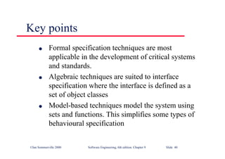 ©Ian Sommerville 2000 Software Engineering, 6th edition. Chapter 9 Slide 40
Key points
l Formal specification techniques are most
applicable in the development of critical systems
and standards.
l Algebraic techniques are suited to interface
specification where the interface is defined as a
set of object classes
l Model-based techniques model the system using
sets and functions. This simplifies some types of
behavioural specification
 
