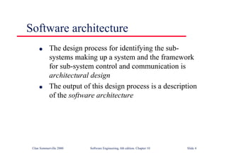 ©Ian Sommerville 2000 Software Engineering, 6th edition. Chapter 10 Slide 4
Software architecture
l The design process for identifying the sub-
systems making up a system and the framework
for sub-system control and communication is
architectural design
l The output of this design process is a description
of the software architecture
 