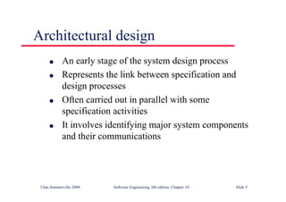 ©Ian Sommerville 2000 Software Engineering, 6th edition. Chapter 10 Slide 5
Architectural design
l An early stage of the system design process
l Represents the link between specification and
design processes
l Often carried out in parallel with some
specification activities
l It involves identifying major system components
and their communications
 