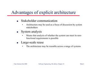 ©Ian Sommerville 2000 Software Engineering, 6th edition. Chapter 10 Slide 6
Advantages of explicit architecture
l Stakeholder communication
• Architecture may be used as a focus of discussion by system
stakeholders
l System analysis
• Means that analysis of whether the system can meet its non-
functional requirements is possible
l Large-scale reuse
• The architecture may be reusable across a range of systems
 