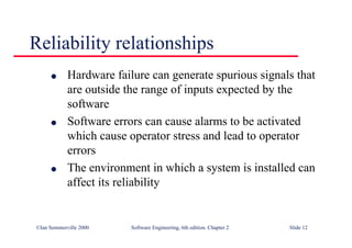 ©Ian Sommerville 2000 Software Engineering, 6th edition. Chapter 2 Slide 12
Reliability relationships
l Hardware failure can generate spurious signals that
are outside the range of inputs expected by the
software
l Software errors can cause alarms to be activated
which cause operator stress and lead to operator
errors
l The environment in which a system is installed can
affect its reliability
 