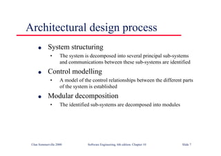 ©Ian Sommerville 2000 Software Engineering, 6th edition. Chapter 10 Slide 7
Architectural design process
l System structuring
• The system is decomposed into several principal sub-systems
and communications between these sub-systems are identified
l Control modelling
• A model of the control relationships between the different parts
of the system is established
l Modular decomposition
• The identified sub-systems are decomposed into modules
 