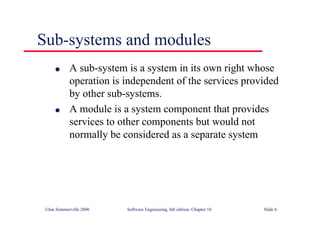 ©Ian Sommerville 2000 Software Engineering, 6th edition. Chapter 10 Slide 8
Sub-systems and modules
l A sub-system is a system in its own right whose
operation is independent of the services provided
by other sub-systems.
l A module is a system component that provides
services to other components but would not
normally be considered as a separate system
 