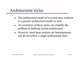 ©Ian Sommerville 2000 Software Engineering, 6th edition. Chapter 10 Slide 11
Architectural styles
l The architectural model of a system may conform
to a generic architectural model or style
l An awareness of these styles can simplify the
problem of defining system architectures
l However, most large systems are heterogeneous
and do not follow a single architectural style
 
