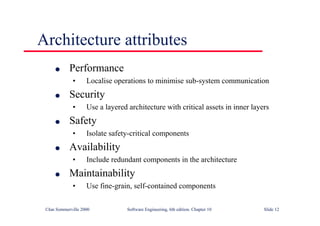 ©Ian Sommerville 2000 Software Engineering, 6th edition. Chapter 10 Slide 12
Architecture attributes
l Performance
• Localise operations to minimise sub-system communication
l Security
• Use a layered architecture with critical assets in inner layers
l Safety
• Isolate safety-critical components
l Availability
• Include redundant components in the architecture
l Maintainability
• Use fine-grain, self-contained components
 