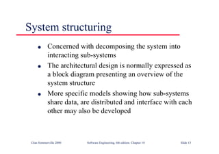 ©Ian Sommerville 2000 Software Engineering, 6th edition. Chapter 10 Slide 13
System structuring
l Concerned with decomposing the system into
interacting sub-systems
l The architectural design is normally expressed as
a block diagram presenting an overview of the
system structure
l More specific models showing how sub-systems
share data, are distributed and interface with each
other may also be developed
 