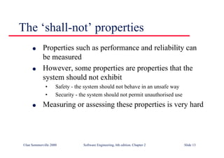 ©Ian Sommerville 2000 Software Engineering, 6th edition. Chapter 2 Slide 13
The ‘shall-not’ properties
l Properties such as performance and reliability can
be measured
l However, some properties are properties that the
system should not exhibit
• Safety - the system should not behave in an unsafe way
• Security - the system should not permit unauthorised use
l Measuring or assessing these properties is very hard
 