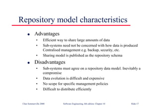 ©Ian Sommerville 2000 Software Engineering, 6th edition. Chapter 10 Slide 17
Repository model characteristics
l Advantages
• Efficient way to share large amounts of data
• Sub-systems need not be concerned with how data is produced
Centralised management e.g. backup, security, etc.
• Sharing model is published as the repository schema
l Disadvantages
• Sub-systems must agree on a repository data model. Inevitably a
compromise
• Data evolution is difficult and expensive
• No scope for specific management policies
• Difficult to distribute efficiently
 