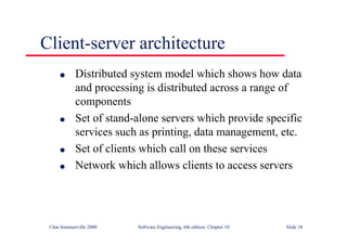 ©Ian Sommerville 2000 Software Engineering, 6th edition. Chapter 10 Slide 18
Client-server architecture
l Distributed system model which shows how data
and processing is distributed across a range of
components
l Set of stand-alone servers which provide specific
services such as printing, data management, etc.
l Set of clients which call on these services
l Network which allows clients to access servers
 