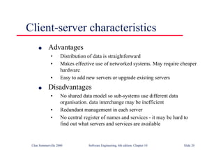 ©Ian Sommerville 2000 Software Engineering, 6th edition. Chapter 10 Slide 20
Client-server characteristics
l Advantages
• Distribution of data is straightforward
• Makes effective use of networked systems. May require cheaper
hardware
• Easy to add new servers or upgrade existing servers
l Disadvantages
• No shared data model so sub-systems use different data
organisation. data interchange may be inefficient
• Redundant management in each server
• No central register of names and services - it may be hard to
find out what servers and services are available
 