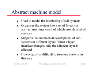 ©Ian Sommerville 2000 Software Engineering, 6th edition. Chapter 10 Slide 21
Abstract machine model
l Used to model the interfacing of sub-systems
l Organises the system into a set of layers (or
abstract machines) each of which provide a set of
services
l Supports the incremental development of sub-
systems in different layers. When a layer
interface changes, only the adjacent layer is
affected
l However, often difficult to structure systems in
this way
 