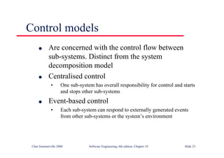 ©Ian Sommerville 2000 Software Engineering, 6th edition. Chapter 10 Slide 23
Control models
l Are concerned with the control flow between
sub-systems. Distinct from the system
decomposition model
l Centralised control
• One sub-system has overall responsibility for control and starts
and stops other sub-systems
l Event-based control
• Each sub-system can respond to externally generated events
from other sub-systems or the system’s environment
 