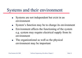©Ian Sommerville 2000 Software Engineering, 6th edition. Chapter 2 Slide 14
Systems and their environment
l Systems are not independent but exist in an
environment
l System’s function may be to change its environment
l Environment affects the functioning of the system
e.g. system may require electrical supply from its
environment
l The organizational as well as the physical
environment may be important
 